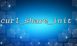 curl_share_init() 函数详解：初始化共享 cURL 句柄的正确方式